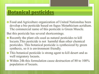Botanical pesticides
 Food and Agriculture organization of United Nationshas been
develop a bio pesticide based on fugus Metarhizium acridium.
The commercial name of this pesticide is Green Muscle.
But this pesticide has several shortcomings.
 Recently the plant oils used as natural pesticides to kill
locusts.This pesticide is not harmful than other chemical
pesticides. This botanical pesticide is synthesized by green
synthesis, so it is environment friendly.
 This botanical pesticide is strong agent to kill desert and as
well migratory locusts.
 Within 24h this formulation cause destruction of 80 to 100%
population of locusts.
 