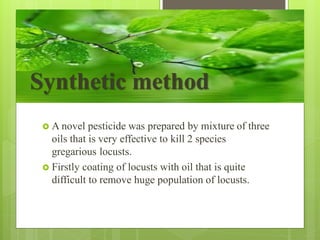  A novel pesticide was prepared by mixture of three
oils that is very effective to kill 2 species
gregarious locusts.
 Firstly coating of locusts with oil that is quite
difficult to remove huge population of locusts.
Synthetic method
 