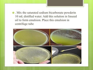 . Mix the saturated sodium bicarbonate powderin
10 mL distilled water. Add this solution in linseed
oil to form emulsion. Place this emulsion in
centrifuge tube
 