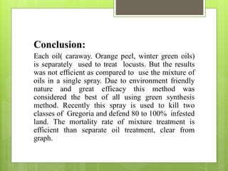 Conclusion:
Each oil( caraway. Orange peel, winter green oils)
is separately used to treat locusts. But the results
was not efficient as compared to use the mixture of
oils in a single spray. Due to environment friendly
nature and great efficacy this method was
considered the best of all using green synthesis
method. Recently this spray is used to kill two
classes of Gregoria and defend 80 to 100% infested
land. The mortality rate of mixture treatment is
efficient than separate oil treatment, clear from
graph.
 