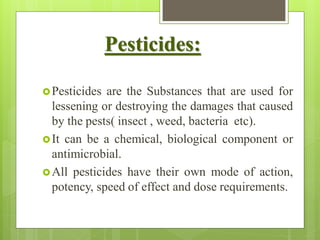 Pesticides:
Pesticides are the Substances that are used for
lessening or destroying the damages that caused
by the pests( insect , weed, bacteria etc).
It can be a chemical, biological component or
antimicrobial.
All pesticides have their own mode of action,
potency, speed of effect and dose requirements.
 