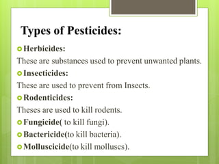 Types of Pesticides:
Herbicides:
These are substances used to prevent unwanted plants.
Insecticides:
These are used to prevent from Insects.
Rodenticides:
Theses are used to kill rodents.
Fungicide( to kill fungi).
Bactericide(to kill bacteria).
Molluscicide(to kill molluscs).
 