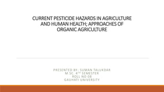 CURRENT PESTICIDE HAZARDS IN AGRICULTURE
AND HUMAN HEALTH; APPROACHES OF
ORGANIC AGRICULTURE
PRESENTED BY- SUMAN TALUKDAR
M.SC. 4TH SEMESTER
ROLL NO 08
GAUHATI UNIVERSITY
 
