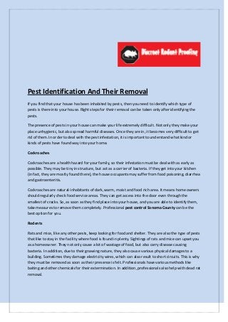 Pest Identification And Their Removal
If you find that your house has been inhabited by pests, then you need to identify which type of
pests is there into your house. Right steps for their removal can be taken only after identifying the
pests.
The presence of pests in your house can make your life extremely difficult. Not only they make your
place unhygienic, but also spread harmful diseases. Once they are in, it becomes very difficult to get
rid of them. In order to deal with the pest infestation, it is important to understand what kind or
kinds of pests have found way into your home.
Cockroaches
Cockroaches are a health hazard for your family, so their infestation must be deal with as early as
possible. They may be tiny in structure, but act as a carrier of bacteria. If they get into your kitchen
(in fact, they are mostly found there), the house occupants may suffer from food poisoning, diarrhea
and gastroenteritis.
Cockroaches are natural inhabitants of dark, warm, moist and food rich area. It means home owners
should regularly check food service areas. They can get access into the door even through the
smallest of cracks. So, as soon as they find place into your house, and you are able to identify them,
take measures to remove them completely. Professional pest control Sonoma County can be the
best option for you.
Rodents
Rats and mice, like any other pests, keep looking for food and shelter. They are also the type of pests
that like to stay in the facility where food is found in plenty. Sightings of rats and mice can upset you
as a homeowner. They not only cause a lot of wastage of food, but also carry disease causing
bacteria. In addition, due to their gnawing nature, they also cause various physical damages to a
building. Sometimes they damage electricity wires, which can also result to short circuits. This is why
they must be removed as soon as their presence is felt. Professionals have various methods like
baiting and other chemicals for their extermination. In addition, professionals also help with dead rat
removal.
 
