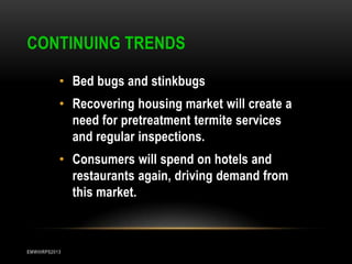 CONTINUING TRENDS
• Bed bugs and stinkbugs
• Recovering housing market will create a
need for pretreatment termite services
and regular inspections.

• Consumers will spend on hotels and
restaurants again, driving demand from
this market.

EMWIIIRPS2013

 