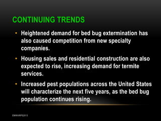 CONTINUING TRENDS
• Heightened demand for bed bug extermination has
also caused competition from new specialty
companies.
• Housing sales and residential construction are also
expected to rise, increasing demand for termite
services.
• Increased pest populations across the United States
will characterize the next five years, as the bed bug
population continues rising.
EMWIIIRPS2013

 