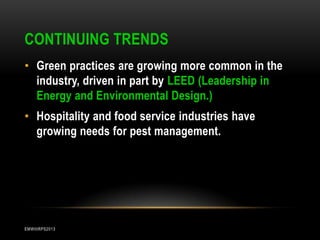 CONTINUING TRENDS
• Green practices are growing more common in the
industry, driven in part by LEED (Leadership in
Energy and Environmental Design.)
• Hospitality and food service industries have
growing needs for pest management.

EMWIIIRPS2013

 