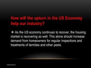 How will the upturn in the US Economy
help our industry?
❖ As the US economy continues to recover, the housing
market is recovering as well. This alone should increase
demand from homeowners for regular inspections and
treatments of termites and other pests.

EMWIIIRPS2013

 
