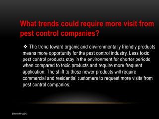 What trends could require more visit from
pest control companies?
❖ The trend toward organic and environmentally friendly products
means more opportunity for the pest control industry. Less toxic
pest control products stay in the environment for shorter periods
when compared to toxic products and require more frequent
application. The shift to these newer products will require
commercial and residential customers to request more visits from
pest control companies.

EMWIIIRPS2013

 