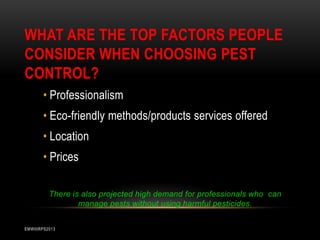WHAT ARE THE TOP FACTORS PEOPLE
CONSIDER WHEN CHOOSING PEST
CONTROL?
• Professionalism
• Eco-friendly methods/products services offered

• Location
• Prices
There is also projected high demand for professionals who can
manage pests without using harmful pesticides.
EMWIIIRPS2013

 