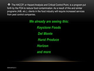 ❖ The HACCP, or Hazard Analysis and Critical Control Point, is a program put
forth by the FDA to reduce food contamination. As a result of this and similar
programs (AIB, etc.), clients in the food industry will require increased services
from pest control companies.

We already are seeing this:
Keystone Foods
Del Monte
Hurst Produce
Horizon
and more

EMWIIIRPS2013

 