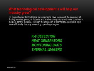 What technological development s will help our
industry grow?
❖ Sophisticated technological developments have increased the accuracy of
finding termites, pests, or rodents and are becoming more and more common in
the pest control industry. Through the utilization of technology, operators work
more efficiently, thereby increasing operating margins.

K-9 DETECTION
HEAT GENERATORS
MONITORING BAITS
THERMAL IMAGERS

EMWIIIRPS2013

 