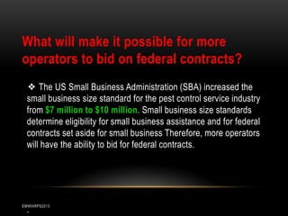 What will make it possible for more
operators to bid on federal contracts?
❖ The US Small Business Administration (SBA) increased the
small business size standard for the pest control service industry
from $7 million to $10 million. Small business size standards
determine eligibility for small business assistance and for federal
contracts set aside for small business Therefore, more operators
will have the ability to bid for federal contracts.

.

EMWIIIRPS2013

 