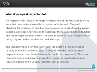 *Source: National Association of Realtors. Home Buyer/Seller Profile 2012
FAQ 1
What does a pest inspector do?
An inspector will make a thorough investigation of the structure to make
sure that no structural wood is in contact with the soil. They will
also look for evidence of termites (droppings around windowsills, wood
damage, cellulose shavings on the soil near the foundation, termite tubes
and tunneling in wooden beams), as well as signs of mold, fungus, wood
decay, dry rot, water puddles and leak damage.
The inspector files a written report with the escrow or closing agent
usually within 5-7 business days. (A copy is also filed with the state
inspection board and is available to the public for two years.) The report
recommends remedial work, preventive measures required to reduce
future incidents and it usually includes cost estimates.
Copyright 2013, LessThan6Percent
3
 