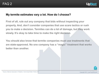 *Source: National Association of Realtors. Home Buyer/Seller Profile 2012
FAQ 2
My termite estimates vary a lot. How do I choose?
First of all, rule out any company that bids without inspecting your
property. And, don’t consider companies that use scare tactics or rush
you to make a decision. Termites can do a lot of damage, but they work
slowly. It’s okay to take time to make the right decision.
You should also know that termite companies must use treatments that
are state-approved. No one company has a “magic” treatment that works
better than another.
Copyright 2013, LessThan6Percent
4
 