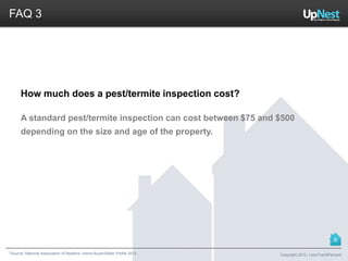 *Source: National Association of Realtors. Home Buyer/Seller Profile 2012
FAQ 3
How much does a pest/termite inspection cost?
A standard pest/termite inspection can cost between $75 and $500
depending on the size and age of the property.
Copyright 2013, LessThan6Percent
5
 