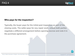 *Source: National Association of Realtors. Home Buyer/Seller Profile 2012
FAQ 4
Who pays for the inspection?
Typically, the buyer pays for the initial pest inspection as part of the
closing costs. The seller pays for any repair work, unless both parties
negotiate a different arrangement before opening escrow and note it in
the purchase agreement.
Copyright 2013, LessThan6Percent
6
 