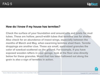 *Source: National Association of Realtors. Home Buyer/Seller Profile 2012
FAQ 5
How do I know if my house has termites?
Check the surface of your foundation and around sills and joists for mud
tubes. These are hollow, pencil-width tubes that termites use for shelter.
Also check for an abundance of insect wings, especially between the
months of March and May, when swarming termites shed them. Termite
droppings are another clue. These are small, sand-sized granules the
color of sawdust scattered on the ground. For example, if you have
exposed wooden rafters in your garage, look at the floor area directly
below for these granules. Wood that has been hallowed out along the
grain is also a sign of termites in action.
Copyright 2013, LessThan6Percent
7
 