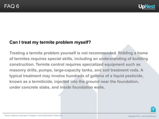 *Source: National Association of Realtors. Home Buyer/Seller Profile 2012
FAQ 6
Can I treat my termite problem myself?
Treating a termite problem yourself is not recommended. Ridding a home
of termites requires special skills, including an understanding of building
construction. Termite control requires specialized equipment such as
masonry drills, pumps, large-capacity tanks, and soil treatment rods. A
typical treatment may involve hundreds of gallons of a liquid pesticide,
known as a termiticide, injected into the ground near the foundation,
under concrete slabs, and inside foundation walls.
Copyright 2013, LessThan6Percent
8
 