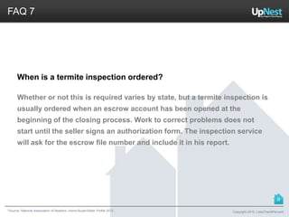 *Source: National Association of Realtors. Home Buyer/Seller Profile 2012
FAQ 7
When is a termite inspection ordered?
Whether or not this is required varies by state, but a termite inspection is
usually ordered when an escrow account has been opened at the
beginning of the closing process. Work to correct problems does not
start until the seller signs an authorization form. The inspection service
will ask for the escrow file number and include it in his report.
Copyright 2013, LessThan6Percent
9
 