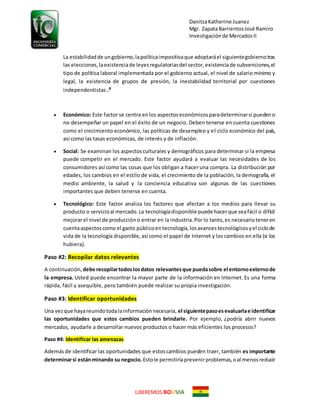DanitzaKatherine Juanez
Mgr. ZapataBarrientosJosé Ramiro
Investigaciónde MercadosII
LIBEREMOS BO VIA
La estabilidadde ungobierno,lapolíticaimpositivaque adoptaráel siguientegobiernotras
las elecciones, laexistenciade leyesregulatoriasdel sector,existenciade subvenciones,el
tipo de política laboral implementada por el gobierno actual, el nivel de salario mínimo y
legal, la existencia de grupos de presión, la inestabilidad territorial por cuestiones
independentistas .4
 Económico: Este factor se centra enlos aspectoseconómicosparadeterminarsi puedeno
no desempeñar un papel en el éxito de un negocio. Deben tenerse en cuenta cuestiones
como el crecimiento económico, las políticas de desempleo y el ciclo económico del país,
así como las tasas económicas, de interés y de inflación.
 Social: Se examinan los aspectosculturales y demográficos para determinar si la empresa
puede competir en el mercado. Este factor ayudará a evaluar las necesidades de los
consumidores así como las cosas que los obligan a hacer una compra. La distribución por
edades, los cambios en el estilo de vida, el crecimiento de la población, la demografía, el
medio ambiente, la salud y la conciencia educativa son algunas de las cuestiones
importantes que deben tenerse en cuenta.
 Tecnológico: Este factor analiza los factores que afectan a los medios para llevar su
producto o servicioal mercado.La tecnologíadisponible puede hacerque seafácil o difícil
mejorarel nivel de produccióno entrar en la industria.Por lo tanto,es necesarioteneren
cuentaaspectoscomo el gasto públicoentecnología,losavancestecnológicosyel ciclode
vida de la tecnología disponible, así como el papel de Internet y los cambios en ella (si los
hubiera).
Paso #2: Recopilar datos relevantes
A continuación, debe recopilartodoslosdatos relevantesque puedasobre el entornoexternode
la empresa. Usted puede encontrar la mayor parte de la información en Internet. Es una forma
rápida, fácil y asequible, pero también puede realizar su propia investigación.
Paso #3: Identificar oportunidades
Una vezque hayareunidotodalainformaciónnecesaria, el siguientepasoesevaluarlae identificar
las oportunidades que estos cambios pueden brindarle. Por ejemplo, ¿podría abrir nuevos
mercados, ayudarle a desarrollar nuevos productos o hacer más eficientes los procesos?
Paso #4: Identificar las amenazas
Además de identificar las oportunidades que estoscambios pueden traer, también es importante
determinarsi estánminando su negocio. Estole permitiríaprevenirproblemas,oal menosreducir
 