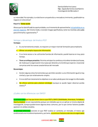DanitzaKatherine Juanez
Mgr. ZapataBarrientosJosé Ramiro
Investigaciónde MercadosII
LIBEREMOS BO VIA
su intensidad.Porejemplo,si undecliveenunaparte de su mercadoesinminente,¿podríaabrirsu
negocio en otras áreas?
Paso # 5: Tomar acción
Ahora que ha identificadolasoportunidades,esel momentode aprovecharlas incluyéndolasensu
plan de negocios. Del mismo modo, si existen riesgos significativos, tome las medidas adecuadas
para eliminarlos o gestionarlos.5
Ventajas y desventajas del Analisis PEST
Ventajas:
 Es una herramienta simple, no requiere un mayor nivel de formación para emplearla.
 Ofrece una amplia riqueza de información.
 Si se tiene acceso a las suficientes fuentes de información, puede hacerse en muy poco
tiempo.
 Tiene unenfoque proactivo. Permite anticiparloscambiosyvislumbrartendenciasfuturas,
de modoque la organizacióniráun paso por delante yno tendrá que esperara reaccionar
con prisas ante las nuevas características del mercado
Desventajas:
 Existen algunas otras herramientas que permitenacceder a una información igual (o muy
similar) y que son relativamente simples.
 Si nose definenclaramentelosobjetivosnose sabecuándoparar de recogerlainformación.
 No ofrece caminos para planear estrategia (aunque se puede lograr observar puntos
claves).6
¿Cuáles son las diferencias con DAFO?
La primera idea que hay que tener clara es que PEST y DAFO (Debilidades,Amenazas, Fortalezas y
Oportunidades) no son equivalentes porque son métodos que no se aplican al mismo objeto de
investigación, aunque puedentener algunas áreas comunes, por lo que ciertos factores pueden
aparecer en ambos estudios.
La principal diferencia consiste en que PEST evalúa un contexto, un mercado, el marco que
condicionaráunainiciativaempresarial y,portanto, se centraenfactoresexternosalaorganización
 