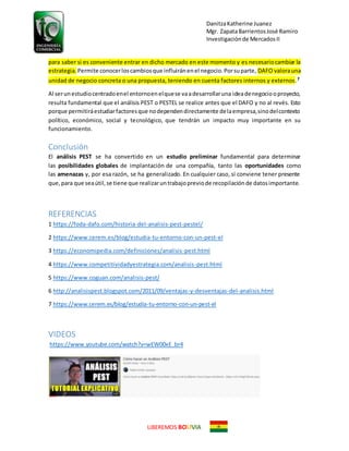 DanitzaKatherine Juanez
Mgr. ZapataBarrientosJosé Ramiro
Investigaciónde MercadosII
LIBEREMOS BO VIA
para saber si es conveniente entrar en dicho mercado en este momento y es necesariocambiar la
estrategia. Permite conocerloscambiosque influiránenel negocio.Porsuparte, DAFO valorauna
unidad de negocio concreta o una propuesta, teniendo en cuenta factores internos y externos.7
Al serunestudiocentradoenel entornoenelquese vaadesarrollaruna ideadenegociooproyecto,
resulta fundamental que el análisis PEST o PESTEL se realice antes que el DAFO y no al revés. Esto
porque permitiráestudiarfactoresque nodependendirectamente delaempresa,sinodelcontexto
político, económico, social y tecnológico, que tendrán un impacto muy importante en su
funcionamiento.
Conclusión
El análisis PEST se ha convertido en un estudio preliminar fundamental para determinar
las posibilidades globales de implantación de una compañía, tanto las oportunidades como
las amenazas y, por esa razón, se ha generalizado. En cualquier caso, sí conviene tener presente
que,para que seaútil,se tiene que realizaruntrabajopreviode recopilaciónde datosimportante.
REFERENCIAS
1 https://foda-dafo.com/historia-del-analisis-pest-pestel/
2 https://www.cerem.es/blog/estudia-tu-entorno-con-un-pest-el
3 https://economipedia.com/definiciones/analisis-pest.html
4 https://www.competitividadyestrategia.com/analisis-pest.html
5 https://www.coguan.com/analisis-pest/
6 http://analisispest.blogspot.com/2011/09/ventajas-y-desventajas-del-analisis.html
7 https://www.cerem.es/blog/estudia-tu-entorno-con-un-pest-el
VIDEOS
https://www.youtube.com/watch?v=wEW00xE_br4
 