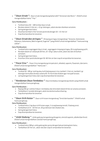  ” Daun Sirsak“: Daunsirsakmengandungbahanaktif “AnnonaindanResin“. Efektif untuk
mengendalikanhama”Trip “
Cara Pembuatan :
 Tumbukhalus50 – 100 lembardaunsirsak.
 Rendamdalam5 literair,+ 15 gr detergen,adukratadan diamkansemalam.
 Saringdengankainhalus
 Dicairkankembali 1literlarutanpestisidadengan10 – 15 literair
 Siapdisemprotkanke tanaman.
 ” Daun Sirsakdan Jeringau “ : Rimpangjeringaumengandung ”Arosone,Kalomenol,
Kalomen, Kalomeone,Metil eugenol, Eugenol “yangefektif untukmengendalikan”hamawereng
coklat“.
Cara Pembuatan:
 Tumbukhalussegenggamdaunsirsak,segenggamrimpangjeringau,20 siungbawangputih.
 Rendamdalamair sebanyak20 liter,di + 20 gr sabuncolek,adukrata dan di biarkan
semalam.
 Saringdengankainhalus.
 Encerkan1literpestisidadengan50-60 literairdan siapdi semprotkanke tanaman.
 ” Pacar Cina “ : Pacar Cinamengandungminyakatsiri,alkaloid,saponin,flavonoin,dantanin.
Efektif untukmengendalikan”Hamaulat “.
Cara Pembuatan:
 Tumbuk50 -100 gr rantingatau kulitbatangpacar cina,tambah 1 literair,tambah1 gr
detergenkemudiandirebusselama45-75 menitdandiadukagar menjadi larutan.
 saringdengankainhalus dan siapdisemprotkanke tanaman.
 ” Rendaman Daun Tembakau “: Dauntembakaumengandungnikotin yangefektif untuk
mengendalikanhamapenghisap.
Cara Pembuatan :
 Rajang250 gr ( sekitar4 daun ) tembakaudandirendamdalam8 literairselamasemalam.
 Tambahkan2 sendokdetergen,adukmeratakemudiandisaring.
 Siapdisemprotkanke tanaman.
 ” Daun Sirih Hutan “ : Daun sirihhutanmengandung”fenol dankavokol “.Efektif untuk
hama penghisap.
Cara Pembuatan:
 Tumbukhalus1 kg daunsirihhutansegar,3 siungbawangmerah,5 batang serai.
 Tambahkanair 8 – 10 literair,50 gr deterjendan diadukrata.
 Saringdengankainhalus
 Siapdisemprotkanke tanaman.
 ” Umbi Gadung “ : Umbi gadungmengandungdiosgenin,steroidsaponin,alkoholdanfenol.
Efektif untukmengendalikanulatdanhamapenghisap.
Cara Pembuatan :
 Tumbukhalus500 gr umbi gadungdan perasdenganbatuankatongkainhalus.
 Tambahkan10 literair, aduk rata dan siapdi semprotkanke tanaman.
 