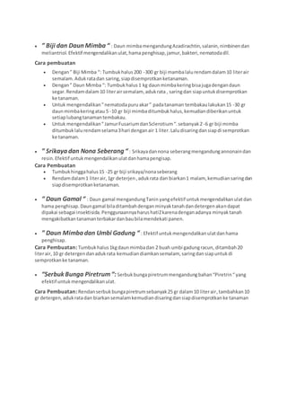  ” Biji dan Daun Mimba “ : Daun mimbamengandungAzadirachtin,salanin,nimbinendan
meliantriol.Efektif mengendalikanulat,hama penghisap,jamur,bakteri,nematodadll.
Cara pembuatan
 Dengan” Biji Mimba “: Tumbukhalus200 -300 gr biji mambalalurendamdalam10 literair
semalam.Adukratadan saring,siapdisemprotkanketanaman.
 Dengan” Daun Mimba “: Tumbukhalus1 kg daun mimbakeringbisajugadengandaun
segar. Rendamdalam10 literairsemalam, adukrata , saringdan siapuntukdisemprotkan
ke tanaman.
 Untuk mengendalikan”nematodapuruakar” padatanaman tembakaulakukan15 -30 gr
daunmimbakeringatau 5 -10 gr biji mimbaditumbukhalus,kemudiandiberikanuntuk
setiaplubangtanamantembakau.
 Untuk mengendalikan”JamurFusariumdanSclerotium“.sebanyak2 -6 gr biji mimba
ditumbuklalurendamselama3hari denganair 1 liter.Laludisaringdansiapdi semprotkan
ke tanaman.
 ” Srikaya dan Nona Seberang “ : Srikayadannona seberangmengandungannonaindan
resin.Efektif untukmengendalikanulatdanhamapengisap.
Cara Pembuatan
 Tumbukhinggahalus15 -25 gr biji srikaya/nonaseberang
 Rendamdalam1 literair,1gr deterjen,adukrata dan biarkan1 malam, kemudiansaringdan
siapdisemprotkanketanaman.
 “ Daun Gamal “ : Daun gamal mengandungTanin yangefektif untukmengendalikanulatdan
hama penghisap.Daungamal biladitambahdenganminyaktanahdandetergenakandapat
dipakai sebagai insektisida.Penggunaannyaharushati2karenadenganadanya minyaktanah
mengakibatkantanamanterbakardanbaubilamendekati panen.
 ” Daun Mimba dan Umbi Gadung “ : Efektif untukmengendalikanulatdanhama
penghisap.
Cara Pembuatan: Tumbukhalus1kgdaunmimbadan 2 buah umbi gadungracun, ditambah20
literair,10 gr detergendanadukrata kemudiandiamkansemalam, saringdansiapuntukdi
semprotkanke tanaman.
 “Serbuk Bunga Piretrum“:Serbukbungapiretrummengandungbahan“Piretrin“yang
efektif untukmengendalikanulat.
Cara Pembuatan: Rendanserbukbungapiretrumsebanyak25 gr dalam10 literair,tambahkan10
gr detergen,adukratadan biarkansemalamkemudiandisaringdansiapdisemprotkanke tanaman
 