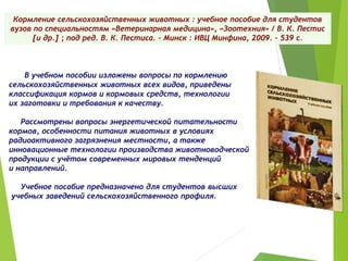 Кормление сельскохозяйственных животных : учебное пособие для студентов
вузов по специальностям «Ветеринарная медицина», «Зоотехния» / В. К. Пестис
[и др.] ; под ред. В. К. Пестиса. – Минск : ИВЦ Минфина, 2009. – 539 с.
В учебном пособии изложены вопросы по кормлению
сельскохозяйственных животных всех видов, приведены
классификация кормов и кормовых средств, технологии
их заготовки и требования к качеству.
Рассмотрены вопросы энергетической питательности
кормов, особенности питания животных в условиях
радиоактивного загрязнения местности, а также
инновационные технологии производства животноводческой
продукции с учётом современных мировых тенденций
и направлений.
Учебное пособие предназначено для студентов высших
учебных заведений сельскохозяйственного профиля.
 