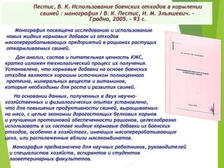Пестис, В. К. Использование боенских отходов в кормлении
свиней : монография / В. К. Пестис, И. М. Эльяшевич. –
Гродно, 2005. – 93 с.
Монография посвящена исследованию и использованию
новых жидких кормовых добавок из отходов
мясоперерабатывающих предприятий в рационах растущих
откармливаемых свиней.
Дан анализ, состав и питательная ценность КЖС,
кратко изложен технологический процесс их получения.
Установлено, что кормовые добавки на основе боенских
отходов являются хорошим источником полноценного
протеина, минеральных веществ и витаминов,
которые необходимы для роста и развития свиней.
На основании данных, полученных в двух научно-
хозяйственных и физиологических опытах установлено,
что для повышения продуктивности свиней, выращиваемых
на мясо, с целью экономии дорогостоящих белковых кормов
и улучшения протеиновой обеспеченности рационов, целесообразно
использовать в их составе жидкие кормовые добавки из боенских
отходов, особенно в хозяйствах, имеющих мясоперерабатывающие
цеха, или расположенные вблизи мясокомбинатов.
Монография предназначена для научных работников, руководителей
и специалистов хозяйств, аспирантов и студентов
зооветеринарных факультетов.
 