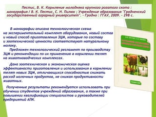 Пестис, В. К. Кормление молодняка крупного рогатого скота :
монография / В. К. Пестис, С. Н. Пилюк ; Учреждение образования "Гродненский
государственный аграрный университет". – Гродно : ГГАУ, 2009. – 298 с.
В монографии описана технологическая схема
на экспериментальный комплект оборудования, новый состав
и новый способ приготовления ЗЦМ, которые по составу
и зоотехнической ценности соответствуют натуральному
молоку.
Предложен технологический регламент по производству
ЗЦМ и рекомендации по их применению в кормлении телят
на животноводческих комплексах.
Дана зоотехническая и экономическая оценка
эффективности приготовления и использования в кормлении
телят новых ЗЦМ, отличающихся способностью снижать
расход молочных продуктов, не снижая продуктивности
животных.
Полученные результаты рекомендуется использовать при
обучении студентов учреждений образования, а также при
повышении квалификации специалистов и руководителей
предприятий АПК.
 