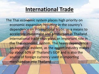 International Trade
The Thai economic system places high priority on
economic expansion, resulting in the country’s
dependence on international trade, as a means to
accelerate investment and production in Thailand.
International trade thus plays an important role in
the Thai economic system. The heavy dependence
on exports is evident, as the export industry makes
up about 60% of Thailand’s GDP and is also the
source of foreign currency used in importing
merchandise into Thailand
 