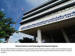National Science and Technology Development Agency
Set up in 1991, NSTDA has developed into an organization that emphasizes modern scientific and technological research,
through research studies, development, design, and engineering, with the goal of making Thailand a leader in the world
economy.
 