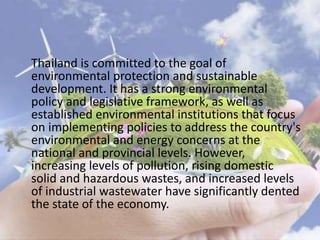Thailand is committed to the goal of
environmental protection and sustainable
development. It has a strong environmental
policy and legislative framework, as well as
established environmental institutions that focus
on implementing policies to address the country's
environmental and energy concerns at the
national and provincial levels. However,
increasing levels of pollution, rising domestic
solid and hazardous wastes, and increased levels
of industrial wastewater have significantly dented
the state of the economy.
 