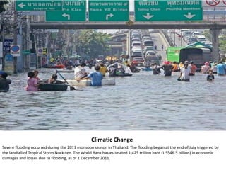 Climatic Change
Severe flooding occurred during the 2011 monsoon season in Thailand. The flooding began at the end of July triggered by
the landfall of Tropical Storm Nock-ten. The World Bank has estimated 1,425 trillion baht (US$46.5 billion) in economic
damages and losses due to flooding, as of 1 December 2011.
 