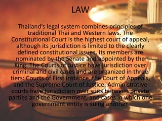 LAW
Thailand’s legal system combines principles of
traditional Thai and Western laws. The
Constitutional Court is the highest court of appeal,
although its jurisdiction is limited to the clearly
defined constitutional issues. Its members are
nominated by the Senate and appointed by the
King. The Courts of Justice have jurisdiction over
criminal and civil cases and are organized in three
tiers: Courts of First Instance, the Court of Appeals,
and the Supreme Court of Justice. Administrative
courts have jurisdiction over suits between private
parties and the Government, and cases in which one
government entity is suing another.
 