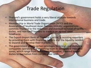 Trade Regulation
• Thailand's government holds a very liberal attitude towards
international business and trade.
• Membership in World Trade Organization (WTO) and the
Association of Southeast Asian Nations (ASEAN) organizations
commits Thailand to the reduction and eventual removal of tariffs,
duties, and non-tariff barriers to trade in an agreed upon
timeframe.
• The Export-Import Bank of Thailand is active in assisting exporters
by providing them with financing options and the liquidity needed
to expand and develop their markets.
• The government grants certain privileges to foreign and domestic
companies operating and exporting from its designated industrial
zones, which range from reductions in taxation, lowered import
duties to exemption from certain labor laws.
 