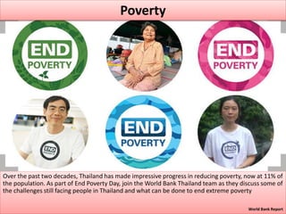 Over the past two decades, Thailand has made impressive progress in reducing poverty, now at 11% of
the population. As part of End Poverty Day, join the World Bank Thailand team as they discuss some of
the challenges still facing people in Thailand and what can be done to end extreme poverty
World Bank Report
Poverty
 