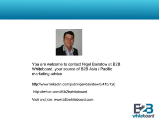 You are welcome to contact Nigel Bairstow at B2B
Whiteboard, your source of B2B Asia / Pacific
marketing advice
http://www.linkedin.com/pub/nigel-bairstow/6/41b/726
Visit and join: www.b2bwhiteboard.com
http://twitter.com/#!/b2bwhiteboard
 