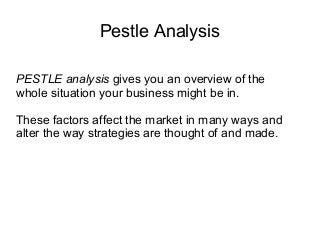 Pestle Analysis
PESTLE analysis gives you an overview of the
whole situation your business might be in.
These factors affect the market in many ways and
alter the way strategies are thought of and made.
 