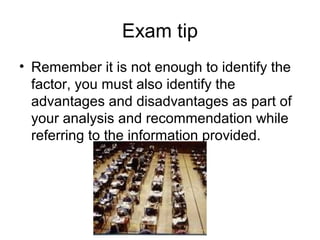 Exam tip
• Remember it is not enough to identify the
factor, you must also identify the
advantages and disadvantages as part of
your analysis and recommendation while
referring to the information provided.

 