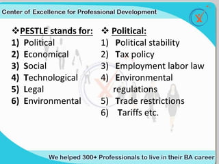 PESTLE stands for:
1) Political
2) Economical
3) Social
4) Technological
5) Legal
6) Environmental
 Political:
1) Political stability
2) Tax policy
3) Employment labor law
4) Environmental
regulations
5) Trade restrictions
6) Tariffs etc.
 