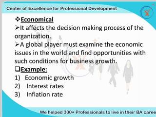 Traditional BA (Waterfall) Agile BA
Requirements are documented in Use
Cases,Business Requirements, Functional
requirements, UI Specifications, Business Rules.
Requirements are documented in Epics, User
Stories and optionally Business (or Essential) Use
cases.
Focuses on completeness of requirement and
spends time in ensuring the requirement is
unambiguous and has all the details.
Focuses on understanding the problem and being
the domain expert so that s/he can answer
questions from the development team swiftly and
decisively.
Focuses on getting a ‘sign off’ on the requirements.
Focuses on ensuring the requirements meet the
currentbusiness needs, even if it requires
updating them.
Often there is a wall between the BA/Business and
the Development team.
Agile BA (Often called as Product Owner) is part of
the team.
Tends to dictate solutions.
Has to remain in the problem domain, leaving the
development team ‘space’ to explore different
solutions.
Long turnaround. Quick turnaround.
Focus on what the requirements document said. In
other words, output (Artifact) is a well written
thorough requirements document.
Focus on the functionality of the developed
software. In other words, output (Artifact) is the
software that meets thebusiness needs.
Economical
It affects the decision making process of the
organization.
A global player must examine the economic
issues in the world and find opportunities with
such conditions for business growth.
Example:
1) Economic growth
2) Interest rates
3) Inflation rate
 
