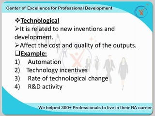 Technological
It is related to new inventions and
development.
Affect the cost and quality of the outputs.
Example:
1) Automation
2) Technology incentives
3) Rate of technological change
4) R&D activity
 