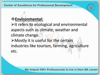 Environmental:
It refers to ecological and environmental
aspects such as climate, weather and
climate change.
Mostly it is useful for the certain
industries like tourism, farming, agriculture
etc.
 
