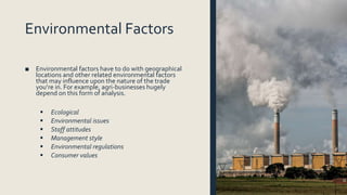 Environmental Factors
■ Environmental factors have to do with geographical
locations and other related environmental factors
that may influence upon the nature of the trade
you’re in. For example, agri-businesses hugely
depend on this form of analysis.
 Ecological
 Environmental issues
 Staff attitudes
 Management style
 Environmental regulations
 Consumer values
 