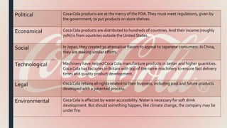 Political Coca Cola products are at the mercy of the FDA.They must meet regulations, given by
the government, to put products on store shelves.
Economical Coca Cola products are distributed to hundreds of countries. And their income (roughly
70%) is from countries outside the United States.
Social In Japan, they created 30 alternative flavors to appeal to Japanese consumers. In China,
they are making similar efforts.
Technological Machinery have helped Coca Cola manufacture products in better and higher quantities.
Coca Cola has factories in Britain with top of the name machinery to ensure fast delivery
times and quality product development.
Legal Coca Cola retains all rights related to their business, including past and future products
developed with a patented process.
Environmental Coca Cola is affected by water accessibility.Water is necessary for soft drink
development. But should something happen, like climate change, the company may be
under fire.
 