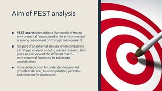 Aim of PEST analysis
■ PEST analysis describes a framework of macro-
environmental factors used in the environmental
scanning component of strategic management.
■ It is part of an external analysis when conducting
a strategic analysis or doing market research, and
gives an overview of the different macro-
environmental factors to be taken into
consideration.
■ It is a strategic tool for understanding market
growth or decline, business position, potential
and direction for operations.
 