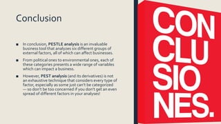 Conclusion
■ In conclusion, PESTLE analysis is an invaluable
business tool that analyzes six different groups of
external factors, all of which can affect businesses.
■ From political ones to environmental ones, each of
these categories presents a wide range of variables
which can impact a business.
■ However, PEST analysis (and its derivatives) is not
an exhaustive technique that considers every type of
factor, especially as some just can’t be categorized
— so don’t be too concerned if you don’t get an even
spread of different factors in your analyses!
 